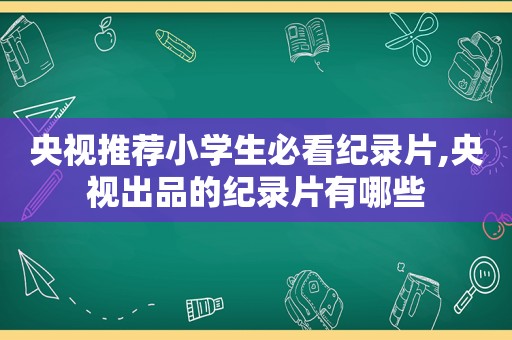 央视推荐小学生必看纪录片,央视出品的纪录片有哪些