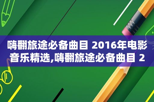 嗨翻旅途必备曲目 2016年电影音乐 *** ,嗨翻旅途必备曲目 2016年电影音乐 *** 视频