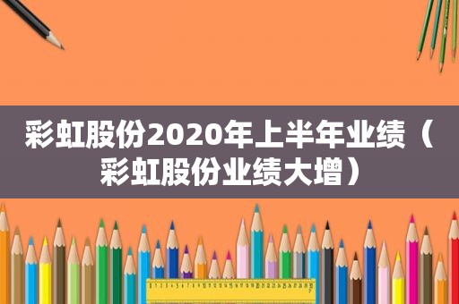 彩虹股份2020年上半年业绩（彩虹股份业绩大增）