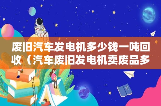 废旧汽车发电机多少钱一吨回收（汽车废旧发电机卖废品多少钱）