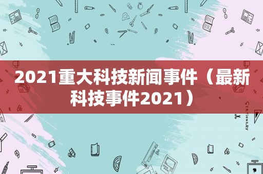 2021重大科技新闻事件（最新科技事件2021）