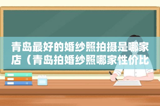 青岛最好的婚纱照拍摄是哪家店（青岛拍婚纱照哪家性价比高）