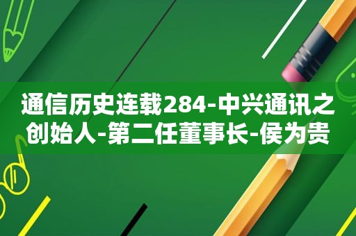 通信历史连载284-中兴通讯之创始人-第二任董事长-侯为贵