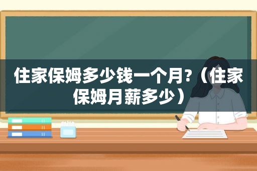 住家保姆多少钱一个月?（住家保姆月薪多少）