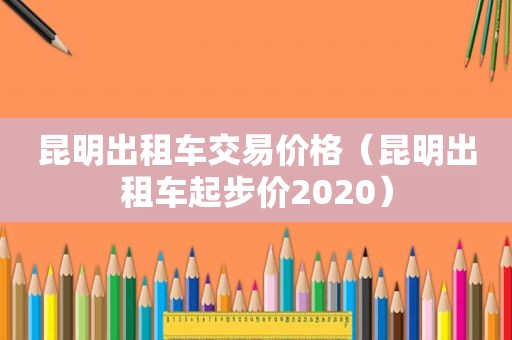 昆明出租车交易价格（昆明出租车起步价2020）