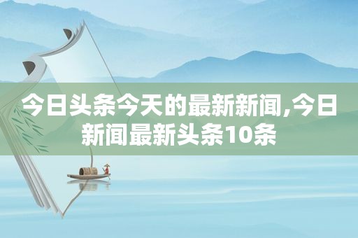 今日头条今天的最新新闻,今日新闻最新头条10条