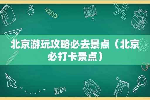 北京游玩攻略必去景点（北京必打卡景点）