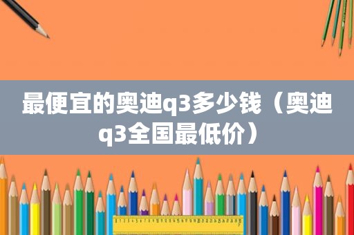 最便宜的奥迪q3多少钱（奥迪q3全国最低价）