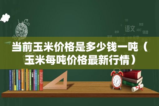 当前玉米价格是多少钱一吨（玉米每吨价格最新行情）