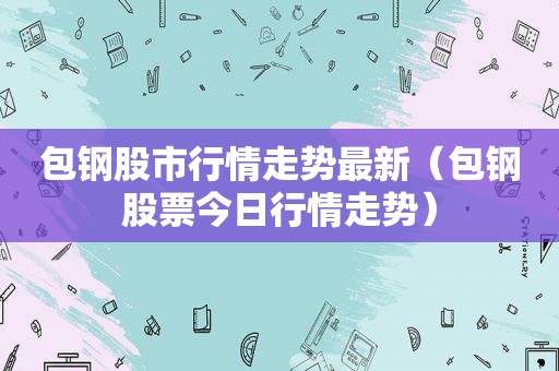 包钢股市行情走势最新（包钢股票今日行情走势）