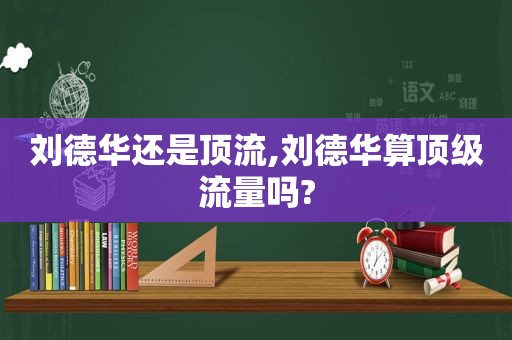 刘德华还是顶流,刘德华算顶级流量吗?