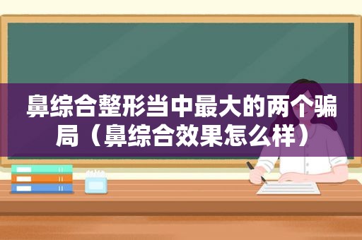 鼻综合整形当中最大的两个骗局（鼻综合效果怎么样）