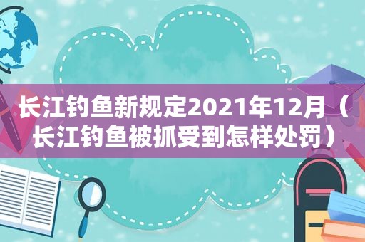 长江钓鱼新规定2021年12月（长江钓鱼被抓受到怎样处罚）