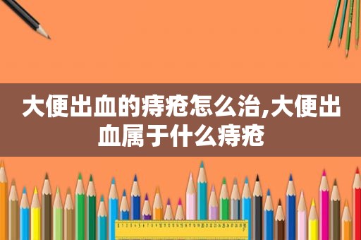 大便出血的痔疮怎么治,大便出血属于什么痔疮