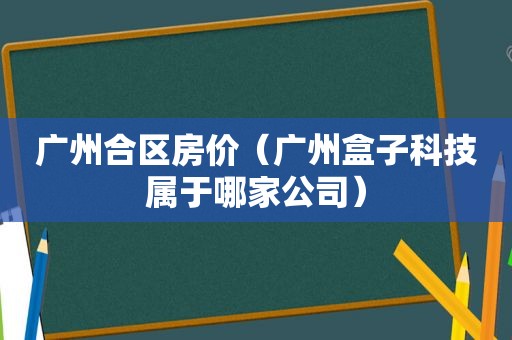 广州合区房价（广州盒子科技属于哪家公司）