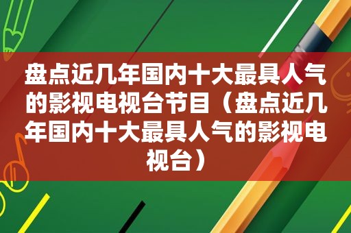 盘点近几年国内十大最具人气的影视电视台节目（盘点近几年国内十大最具人气的影视电视台）