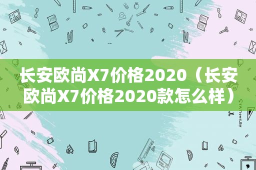 长安欧尚X7价格2020（长安欧尚X7价格2020款怎么样）