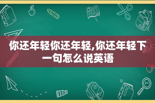 你还年轻你还年轻,你还年轻下一句怎么说英语