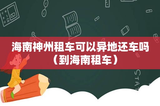 海南神州租车可以异地还车吗（到海南租车）