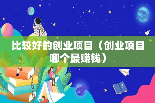 比较好的创业项目（创业项目哪个最赚钱）