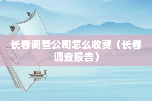 长春调查公司怎么收费（长春调查报告）