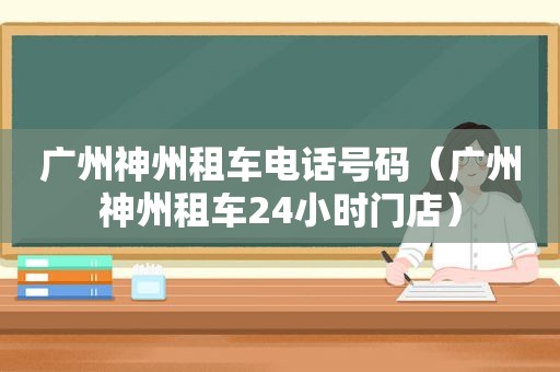 广州神州租车电话号码（广州神州租车24小时门店）