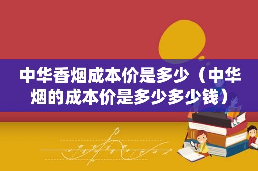 中华香烟成本价是多少（中华烟的成本价是多少多少钱）