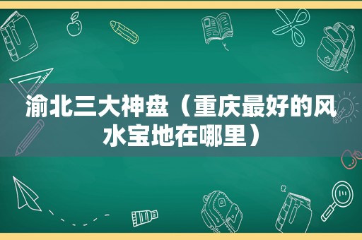 渝北三大神盘（重庆最好的风水宝地在哪里）