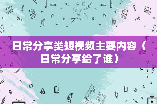 日常分享类短视频主要内容（日常分享给了谁）