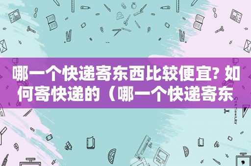 哪一个快递寄东西比较便宜? 如何寄快递的（哪一个快递寄东西最便宜）