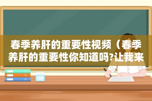 春季养肝的重要性视频（春季养肝的重要性你知道吗?让我来告诉你正确养肝护肝!）