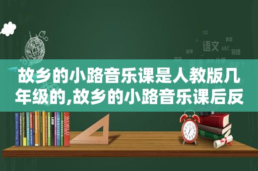 故乡的小路音乐课是人教版几年级的,故乡的小路音乐课后反思