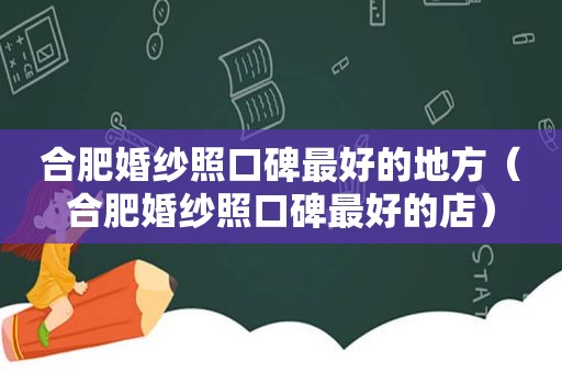 合肥婚纱照口碑最好的地方（合肥婚纱照口碑最好的店）