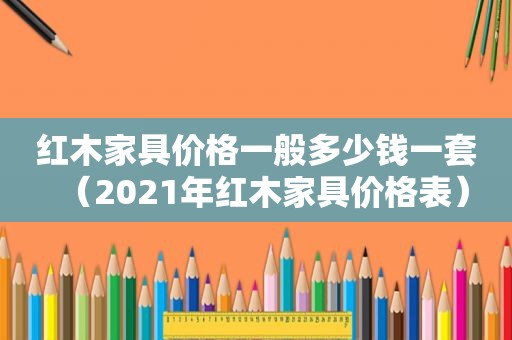 红木家具价格一般多少钱一套（2021年红木家具价格表）