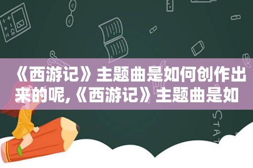 《西游记》主题曲是如何创作出来的呢,《西游记》主题曲是如何创作出来的视频