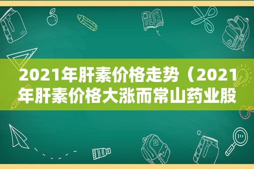 2021年肝素价格走势（2021年肝素价格大涨而常山药业股价不涨）