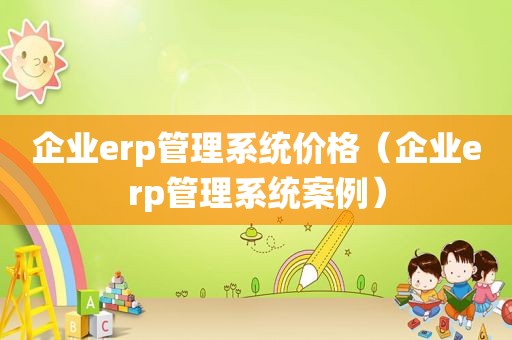 企业erp管理系统价格（企业erp管理系统案例）