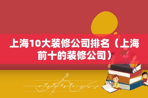 上海10大装修公司排名（上海前十的装修公司）