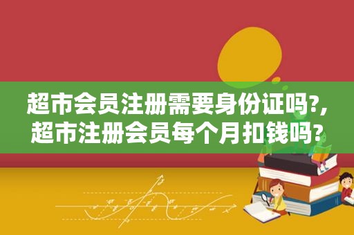 超市会员注册需要身份证吗?,超市注册会员每个月扣钱吗?