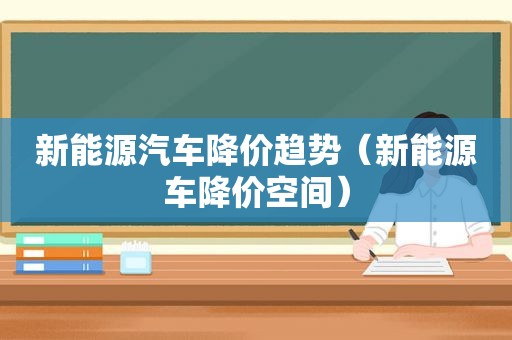 新能源汽车降价趋势（新能源车降价空间）