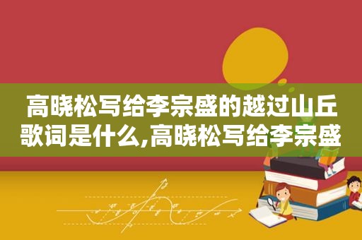 高晓松写给李宗盛的越过山丘歌词是什么,高晓松写给李宗盛的越过山丘歌词是什么歌