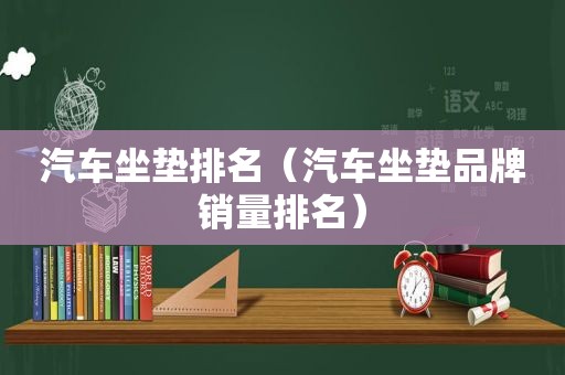 汽车坐垫排名（汽车坐垫品牌销量排名）