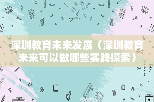 深圳教育未来发展（深圳教育未来可以做哪些实践探索）