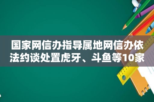 国家网信办指导属地网信办依法约谈处置虎牙、斗鱼等10家网络直播平台