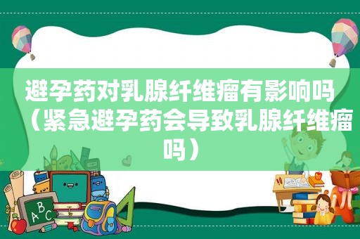 避孕药对乳腺纤维瘤有影响吗（紧急避孕药会导致乳腺纤维瘤吗）