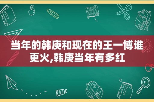 当年的韩庚和现在的王一博谁更火,韩庚当年有多红