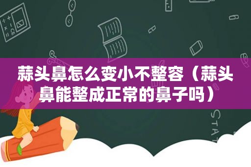 蒜头鼻怎么变小不整容（蒜头鼻能整成正常的鼻子吗）