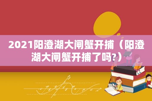 2021阳澄湖大闸蟹开捕（阳澄湖大闸蟹开捕了吗?）