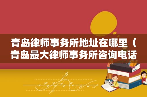 青岛律师事务所地址在哪里（青岛最大律师事务所咨询电话）