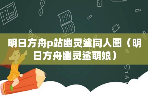 明日方舟p站幽灵鲨同人图（明日方舟幽灵鲨萌娘）